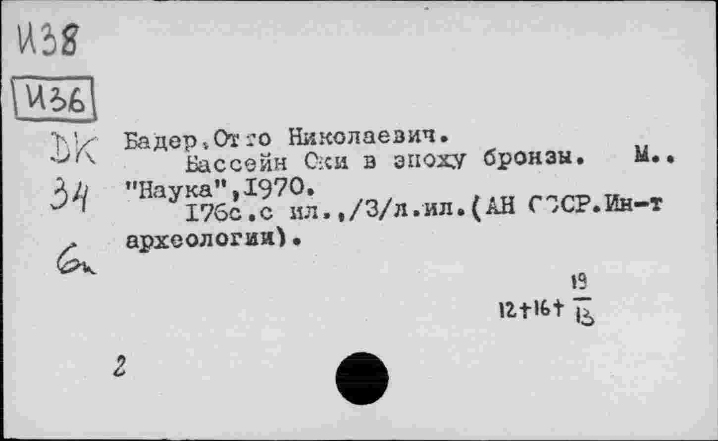 ﻿хк
5'1
Бадер »От го Николаевич.
Бассейн Оки в эпоху бронзы. м. "Itayi76^c7°i. ,/3/л.ил.(АН СЗСР.Ин-т археологии)•
*2 lZt»É»t і**